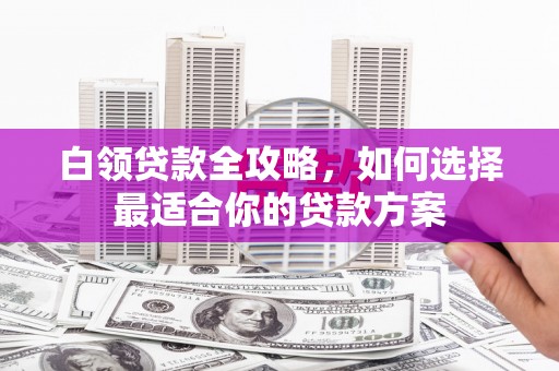崂山白领贷款全攻略，如何选择最适合你的贷款方案